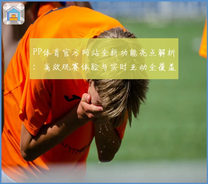 PP体育官方网站全新功能亮点解析：高效观赛体验与实时互动全覆盖