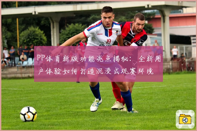PP体育新版功能亮点揭秘:全新用户体验如何打造沉浸式观赛环境