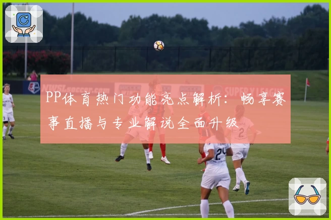 PP体育热门功能亮点解析：畅享赛事直播与专业解说全面升级