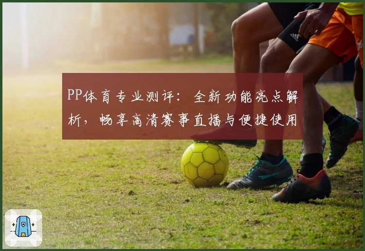 PP体育专业测评：全新功能亮点解析，畅享高清赛事直播与便捷使用体验