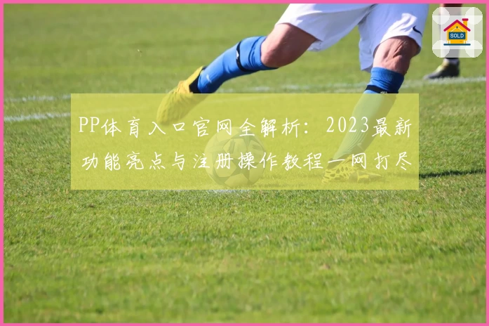 PP体育入口官网全解析：2023最新功能亮点与注册操作教程一网打尽